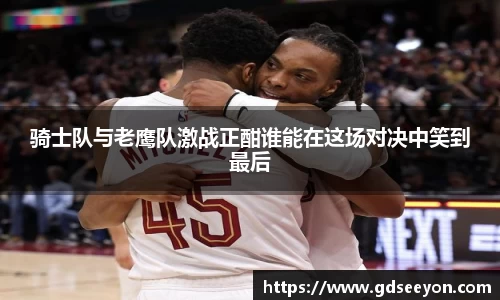 骑士队与老鹰队激战正酣谁能在这场对决中笑到最后